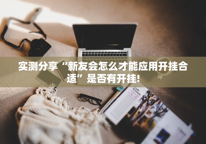 实测分享“新友会怎么才能应用开挂合适”是否有开挂!